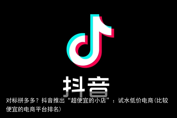 对标拼多多？抖音推出“超便宜的小店”：试水低价电商(比较便宜的电商平台排名)