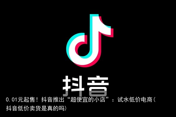 0.01元起售！抖音推出“超便宜的小店”：试水低价电商(抖音低价卖货是真的吗)