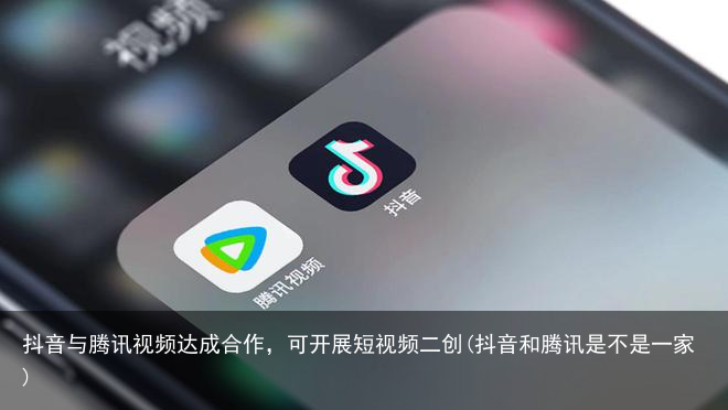 抖音与腾讯视频达成合作，可开展短视频二创(抖音和腾讯是不是一家)
