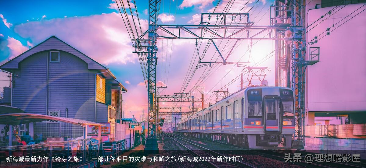 新海诚最新力作《铃芽之旅》：一部让你泪目的灾难与和解之旅(新海诚2022年新作时间)