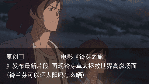 原创            电影《铃芽之旅》发布最新片段 再现铃芽草太拯救世界高燃场面(铃兰芽可以晒太阳吗怎么晒)