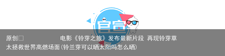 原创            电影《铃芽之旅》发布最新片段 再现铃芽草太拯救世界高燃场面(铃兰芽可以晒太阳吗怎么晒)