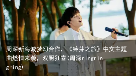 周深新海诚梦幻合作，《铃芽之旅》中文主题曲燃情来袭，双厨狂喜(周深ringringring)