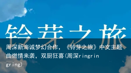 周深新海诚梦幻合作，《铃芽之旅》中文主题曲燃情来袭，双厨狂喜(周深ringringring)
