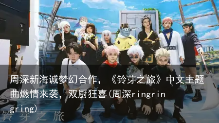 周深新海诚梦幻合作，《铃芽之旅》中文主题曲燃情来袭，双厨狂喜(周深ringringring)