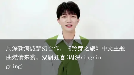 周深新海诚梦幻合作，《铃芽之旅》中文主题曲燃情来袭，双厨狂喜(周深ringringring)