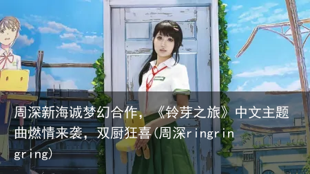 周深新海诚梦幻合作，《铃芽之旅》中文主题曲燃情来袭，双厨狂喜(周深ringringring)