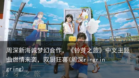 周深新海诚梦幻合作，《铃芽之旅》中文主题曲燃情来袭，双厨狂喜(周深ringringring)
