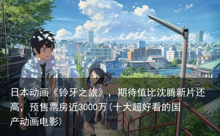 日本动画《铃牙之旅》，期待值比沈腾新片还高，预售票房近3000万(十大超好看的国产动画电影)