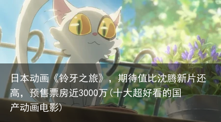 日本动画《铃牙之旅》，期待值比沈腾新片还高，预售票房近3000万(十大超好看的国产动画电影)