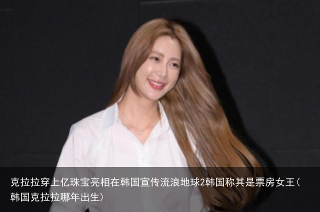 克拉拉穿上亿珠宝亮相在韩国宣传流浪地球2韩国称其是票房女王(韩国克拉拉哪年出生)