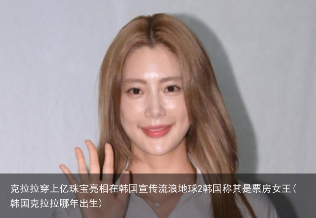 克拉拉穿上亿珠宝亮相在韩国宣传流浪地球2韩国称其是票房女王(韩国克拉拉哪年出生)