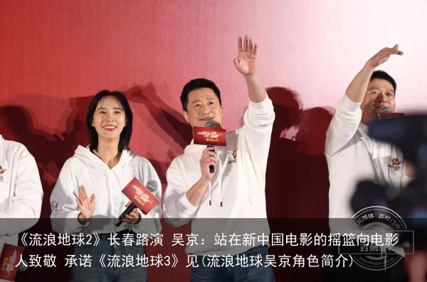 《流浪地球2》长春路演 吴京：站在新中国电影的摇篮向电影人致敬 承诺《流浪地球3》见(流浪地球吴京角色简介)