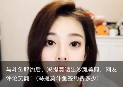 与斗鱼解约后，冯提莫晒出沙滩美照，网友评论笑翻！(冯提莫斗鱼签约费多少)