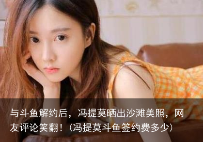 与斗鱼解约后，冯提莫晒出沙滩美照，网友评论笑翻！(冯提莫斗鱼签约费多少)