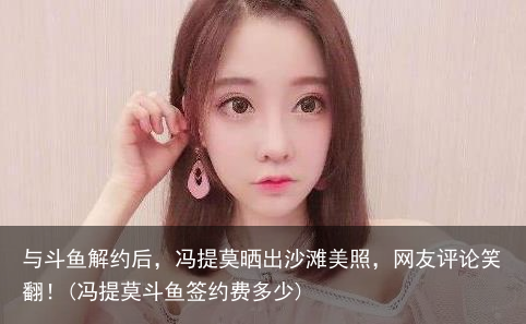 与斗鱼解约后，冯提莫晒出沙滩美照，网友评论笑翻！(冯提莫斗鱼签约费多少)