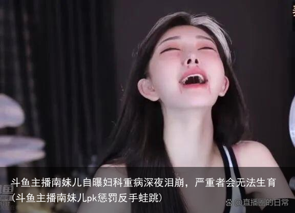 斗鱼主播南妹儿自曝妇科重病深夜泪崩，严重者会无法生育(斗鱼主播南妹儿pk惩罚反手蛙跳)