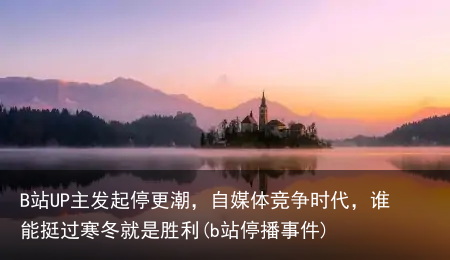 B站UP主发起停更潮，自媒体竞争时代，谁能挺过寒冬就是胜利(b站停播事件)