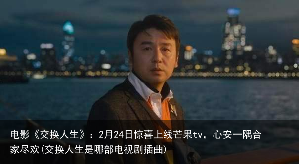 电影《交换人生》：2月24日惊喜上线芒果tv，心安一隅合家尽欢(交换人生是哪部电视剧插曲)