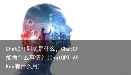 ChatGPT到底是什么，ChatGPT能做什么事情？(ChatGPT API Key有什么用)