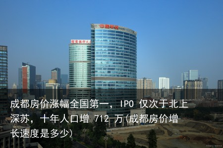 成都房价涨幅全国第一，IPO 仅次于北上深苏，十年人口增 712 万(成都房价增长速度是多少)