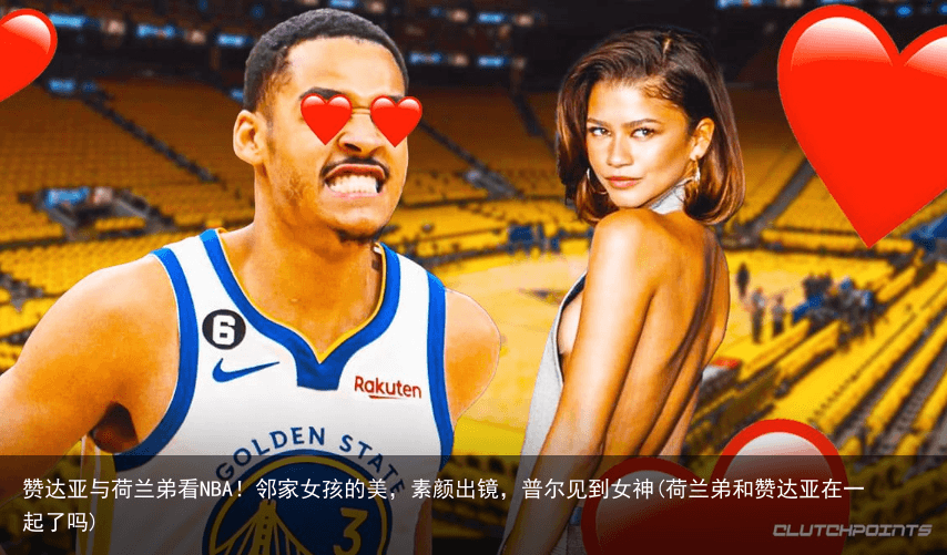 赞达亚与荷兰弟看NBA！邻家女孩的美，素颜出镜，普尔见到女神(荷兰弟和赞达亚在一起了吗)
